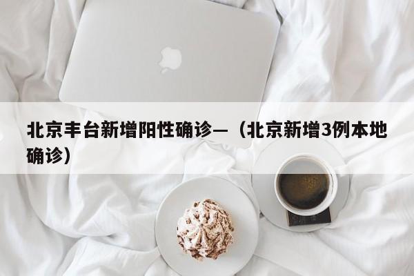 北京丰台新增阳性确诊—（北京新增3例本地确诊）