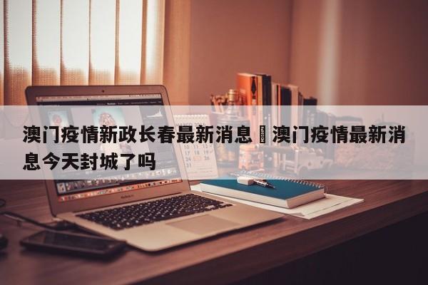 澳门疫情新政长春最新消息›澳门疫情最新消息今天封城了吗