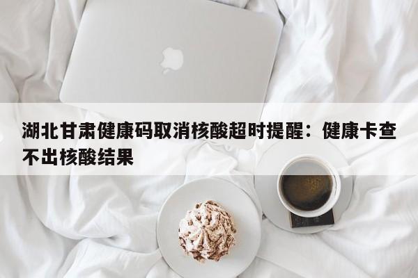 湖北甘肃健康码取消核酸超时提醒：健康卡查不出核酸结果