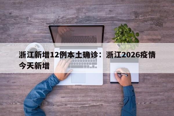 浙江新增12例本土确诊：浙江2026疫情今天新增