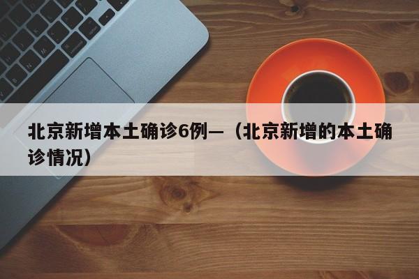 北京新增本土确诊6例—（北京新增的本土确诊情况）