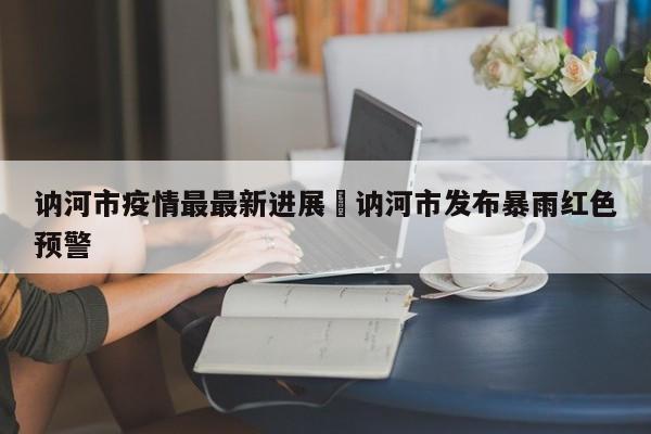 讷河市疫情最最新进展›讷河市发布暴雨红色预警