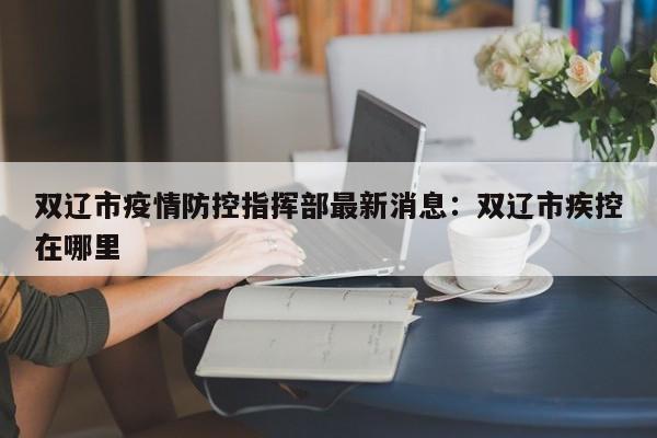 双辽市疫情防控指挥部最新消息：双辽市疾控在哪里