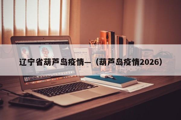 辽宁省葫芦岛疫情—（葫芦岛疫情2026）