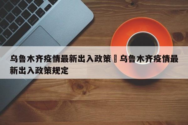 乌鲁木齐疫情最新出入政策›乌鲁木齐疫情最新出入政策规定