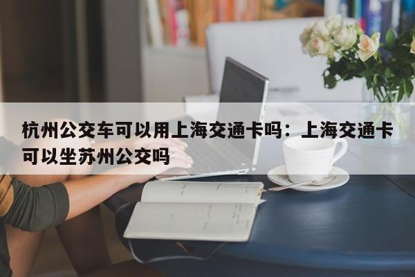 杭州公交车可以用上海交通卡吗：上海交通卡可以坐苏州公交吗