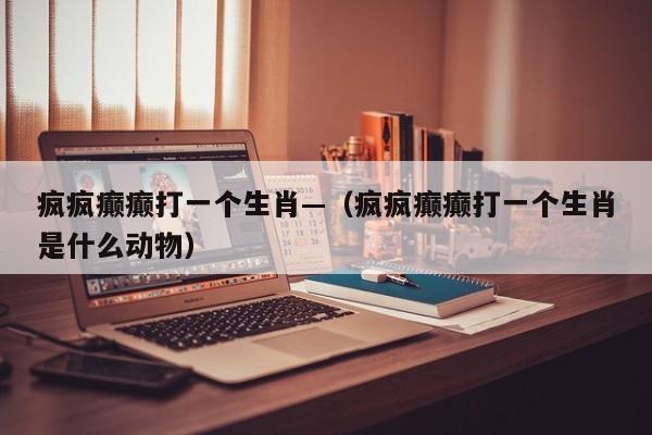 疯疯癫癫打一个生肖—（疯疯癫癫打一个生肖是什么动物）