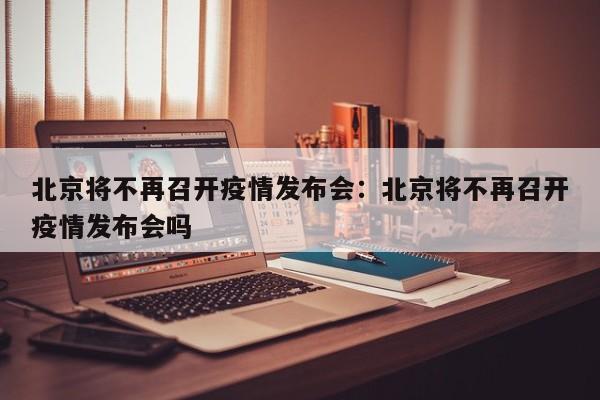 北京将不再召开疫情发布会：北京将不再召开疫情发布会吗
