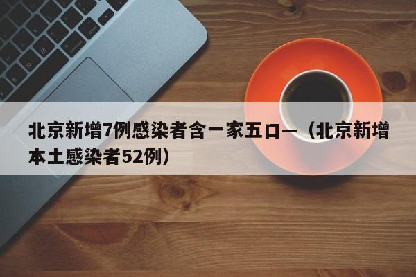 北京新增7例感染者含一家五口—（北京新增本土感染者52例）