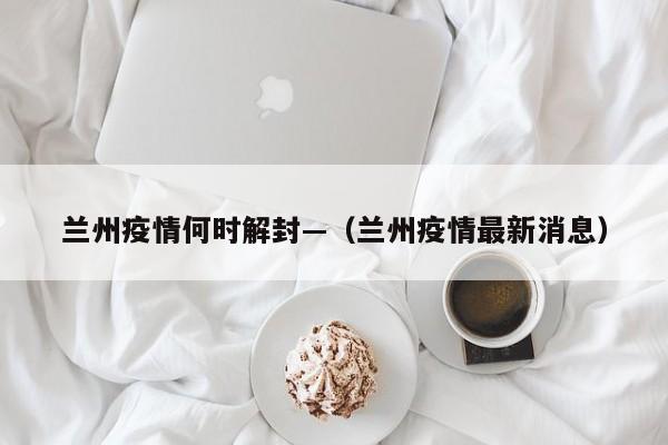 兰州疫情何时解封—（兰州疫情最新消息）