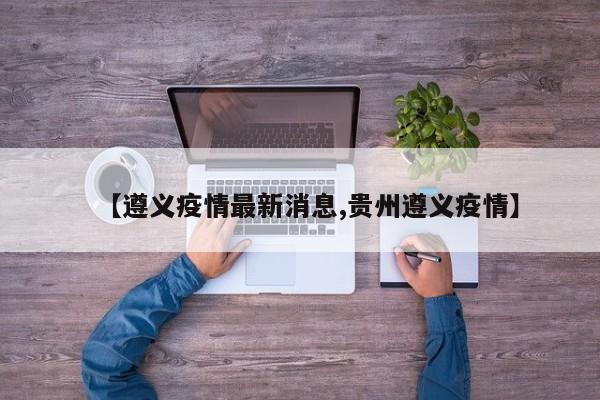 【遵义疫情最新消息,贵州遵义疫情】