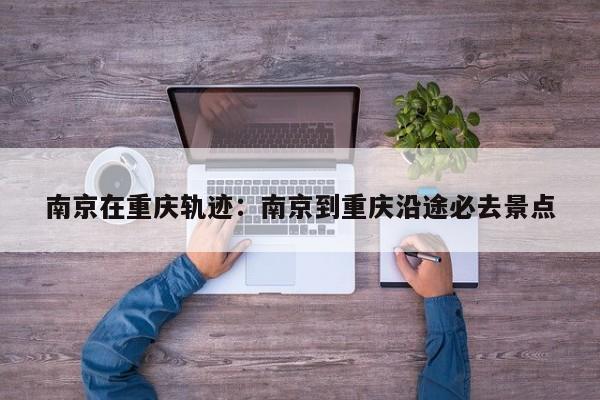 南京在重庆轨迹：南京到重庆沿途必去景点