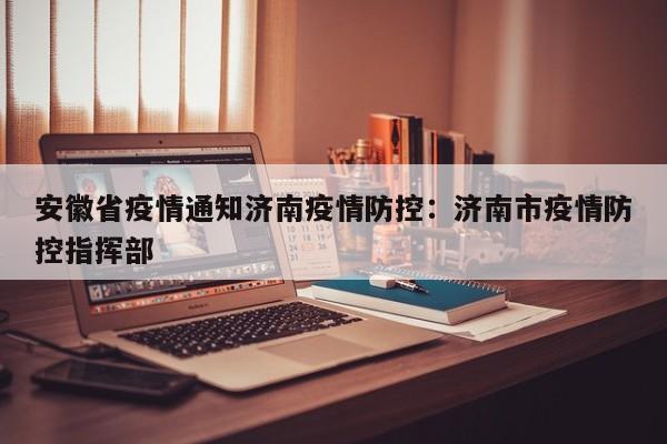 安徽省疫情通知济南疫情防控：济南市疫情防控指挥部