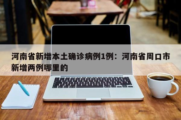河南省新增本土确诊病例1例：河南省周口市新增两例哪里的