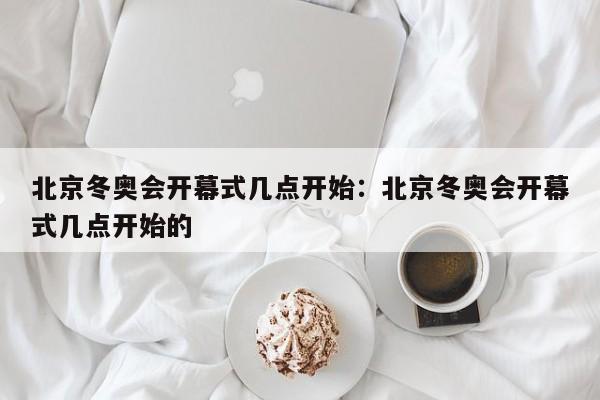 北京冬奥会开幕式几点开始：北京冬奥会开幕式几点开始的