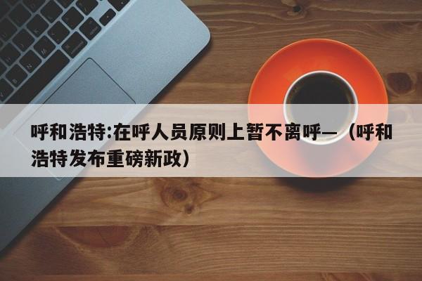 呼和浩特:在呼人员原则上暂不离呼—（呼和浩特发布重磅新政）