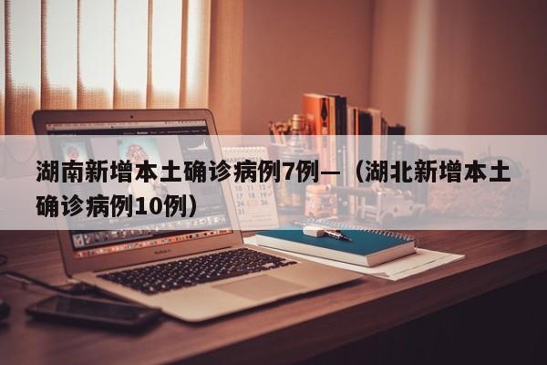 湖南新增本土确诊病例7例—（湖北新增本土确诊病例10例）