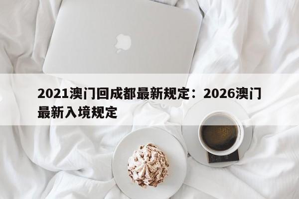 2021澳门回成都最新规定：2026澳门最新入境规定