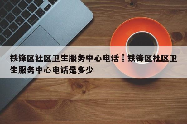 铁锋区社区卫生服务中心电话›铁锋区社区卫生服务中心电话是多少