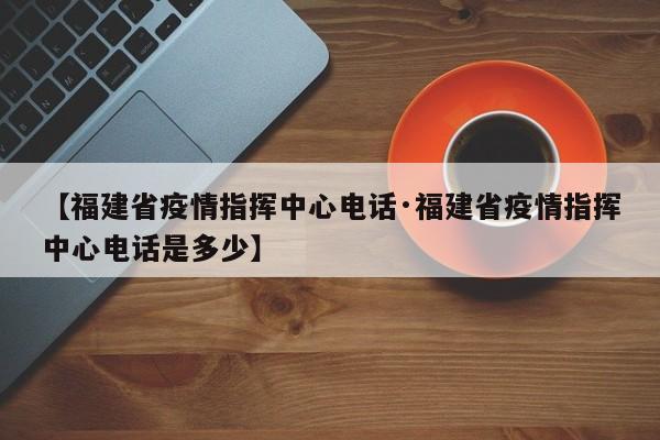 【福建省疫情指挥中心电话·福建省疫情指挥中心电话是多少】
