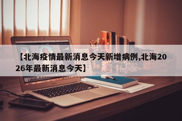 【北海疫情最新消息今天新增病例,北海2026年最新消息今天】