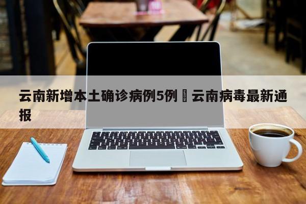 云南新增本土确诊病例5例›云南病毒最新通报