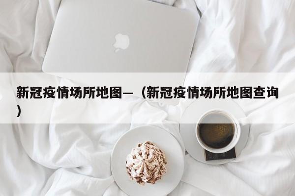 新冠疫情场所地图—（新冠疫情场所地图查询）