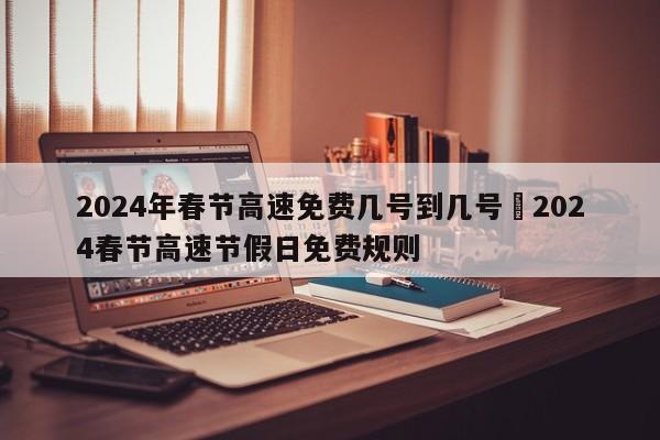 2024年春节高速免费几号到几号›2024春节高速节假日免费规则
