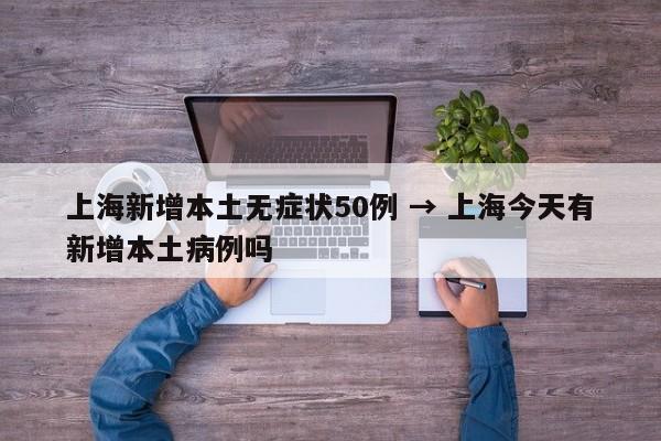 上海新增本土无症状50例 → 上海今天有新增本土病例吗
