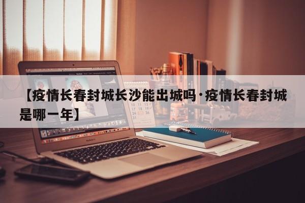 【疫情长春封城长沙能出城吗·疫情长春封城是哪一年】