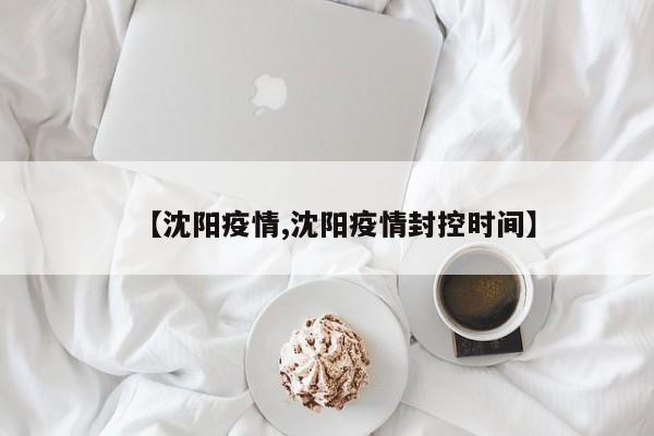 【沈阳疫情,沈阳疫情封控时间】