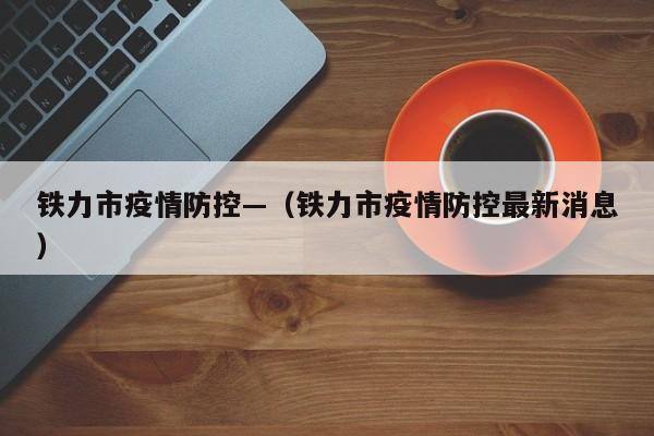 铁力市疫情防控—（铁力市疫情防控最新消息）
