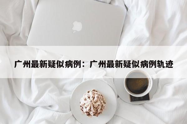 广州最新疑似病例：广州最新疑似病例轨迹