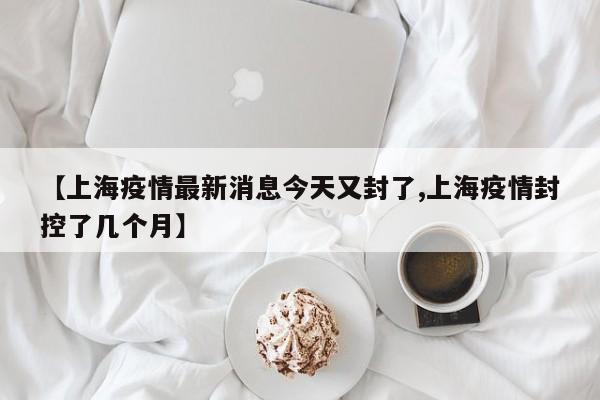【上海疫情最新消息今天又封了,上海疫情封控了几个月】