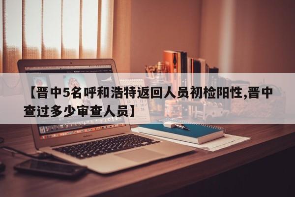 【晋中5名呼和浩特返回人员初检阳性,晋中查过多少审查人员】