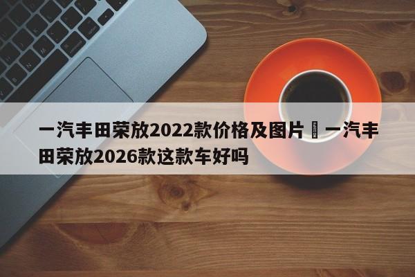 一汽丰田荣放2022款价格及图片›一汽丰田荣放2026款这款车好吗