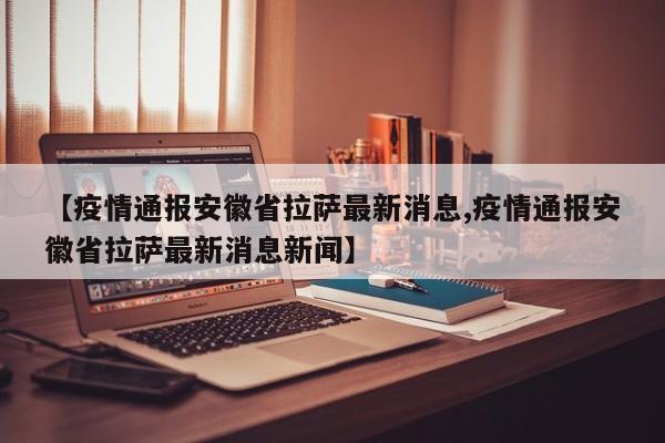【疫情通报安徽省拉萨最新消息,疫情通报安徽省拉萨最新消息新闻】
