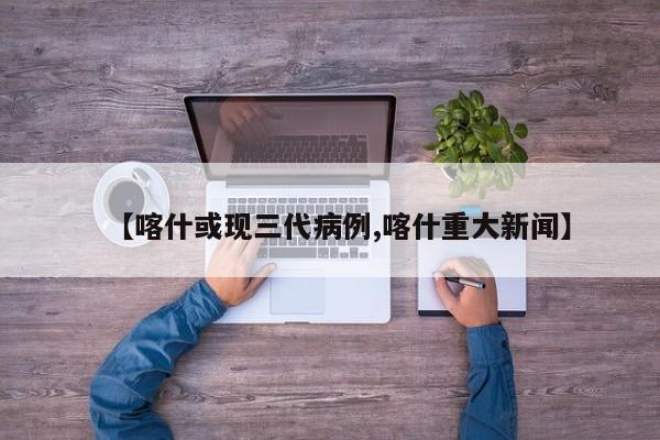 【喀什或现三代病例,喀什重大新闻】