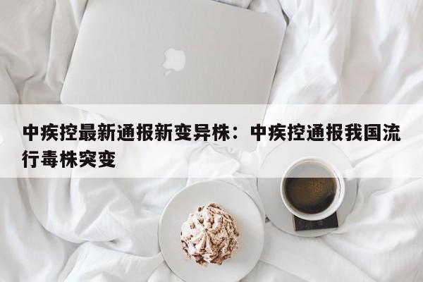 中疾控最新通报新变异株：中疾控通报我国流行毒株突变