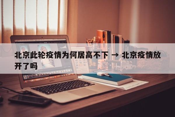 北京此轮疫情为何居高不下 → 北京疫情放开了吗