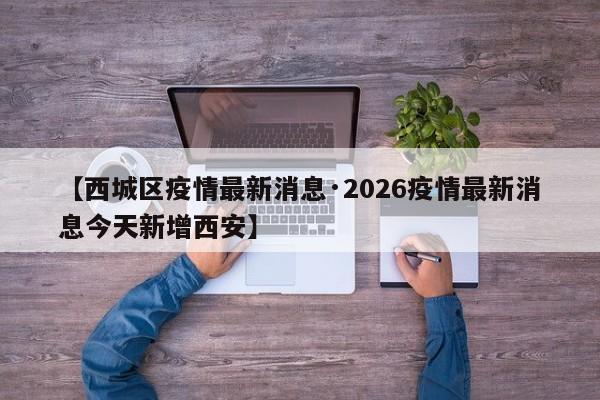 【西城区疫情最新消息·2026疫情最新消息今天新增西安】