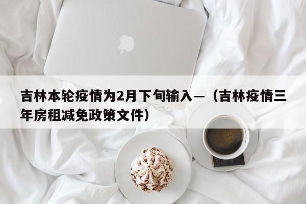 吉林本轮疫情为2月下旬输入—（吉林疫情三年房租减免政策文件）