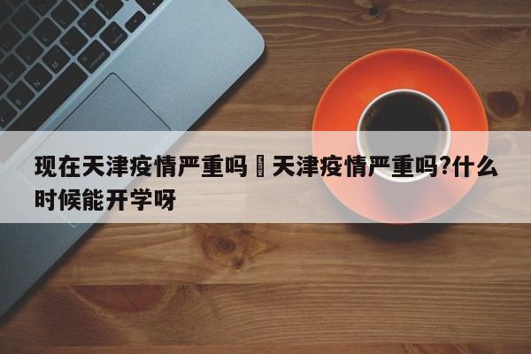 现在天津疫情严重吗›天津疫情严重吗?什么时候能开学呀