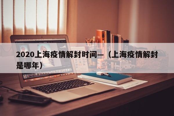 2020上海疫情解封时间—（上海疫情解封是哪年）