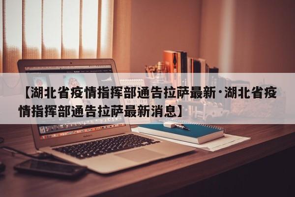【湖北省疫情指挥部通告拉萨最新·湖北省疫情指挥部通告拉萨最新消息】