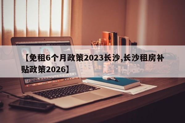【免租6个月政策2023长沙,长沙租房补贴政策2026】