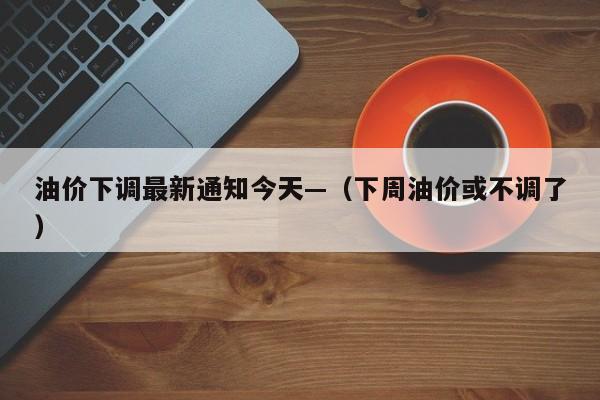 油价下调最新通知今天—（下周油价或不调了）
