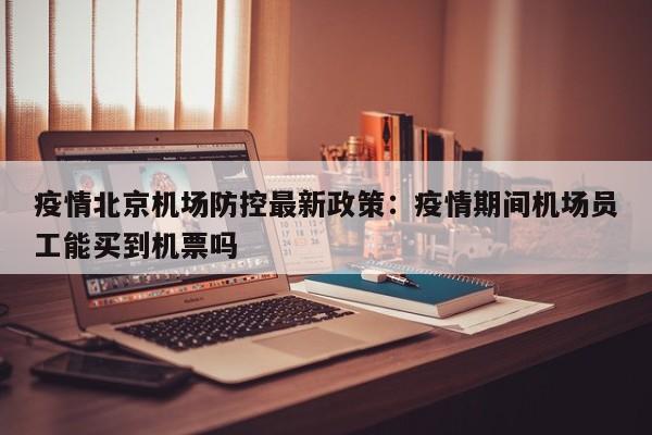 疫情北京机场防控最新政策：疫情期间机场员工能买到机票吗