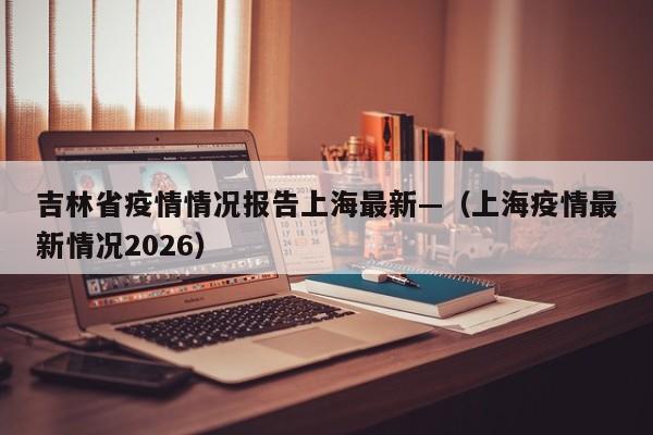吉林省疫情情况报告上海最新—（上海疫情最新情况2026）
