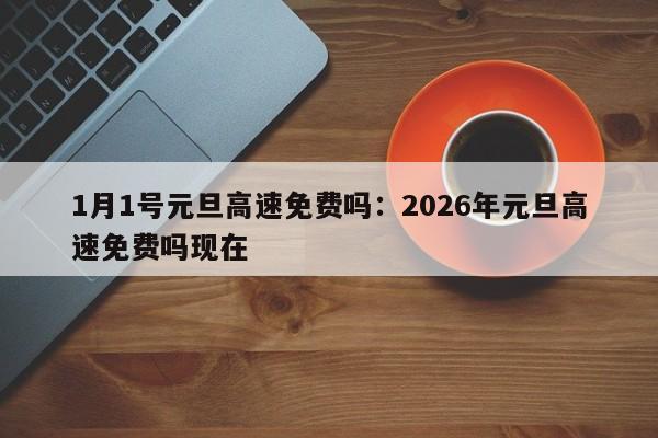 1月1号元旦高速免费吗：2026年元旦高速免费吗现在